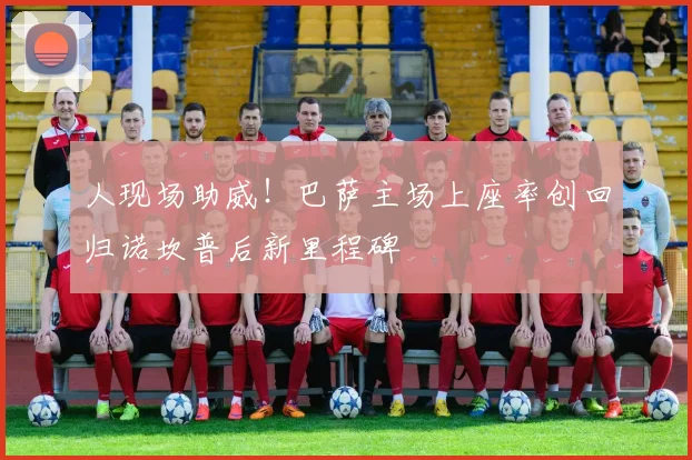 人现场助威!巴萨主场上座率创回归诺坎普后新里程碑