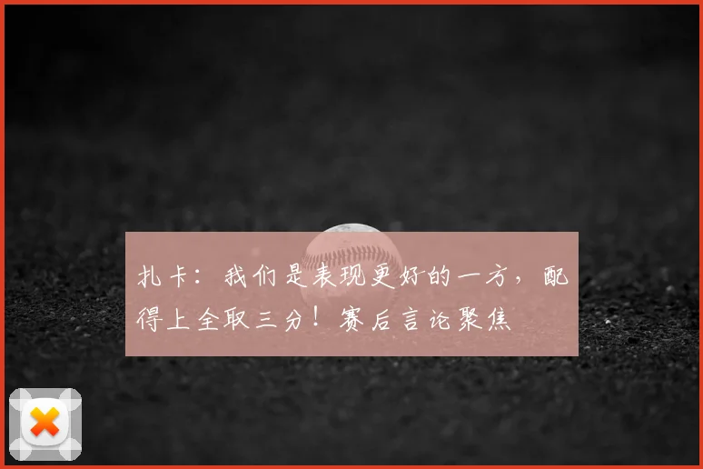 扎卡:我们是表现更好的一方,配得上全取三分!赛后言论聚焦