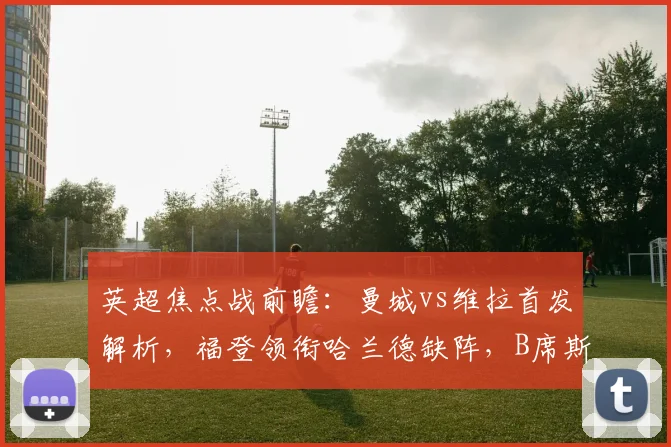 英超焦点战前瞻：曼城vs维拉首发解析，福登领衔哈兰德缺阵，B席斯通斯告别战