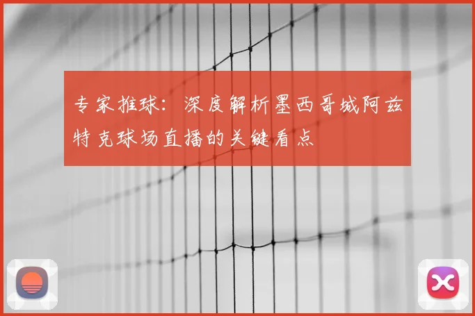 专家推球：深度解析墨西哥城阿兹特克球场直播的关键看点
