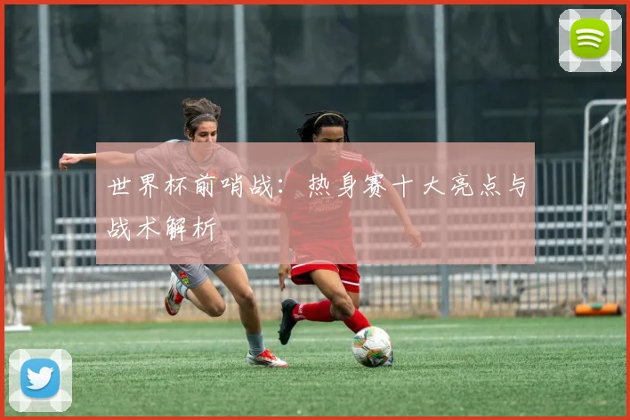 世界杯前哨战:热身赛十大亮点与战术解析