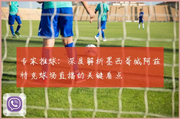 专家推球:深度解析墨西哥城阿兹特克球场直播的关键看点