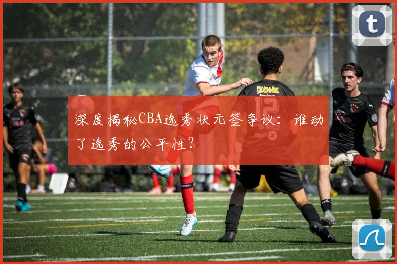 深度揭秘CBA选秀状元签争议:谁动了选秀的公平性?