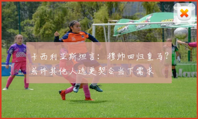 卡西利亚斯坦言：穆帅回归皇马？或许其他人选更契合当下需求