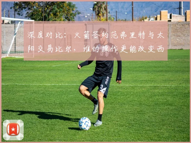 深度对比:火箭签约范弗里特与太阳交易比尔,谁的操作更能改变西部格局?