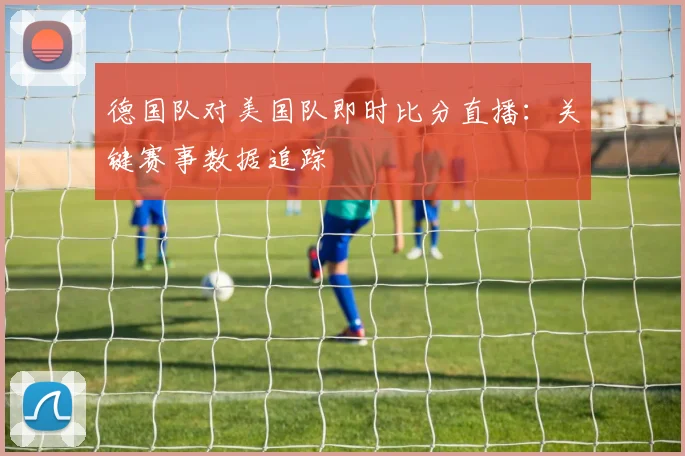 德国队对美国队即时比分直播:关键赛事数据追踪