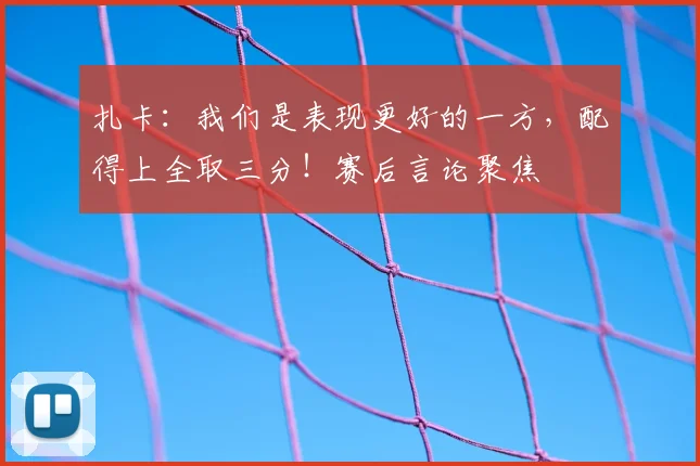 扎卡：我们是表现更好的一方，配得上全取三分！赛后言论聚焦