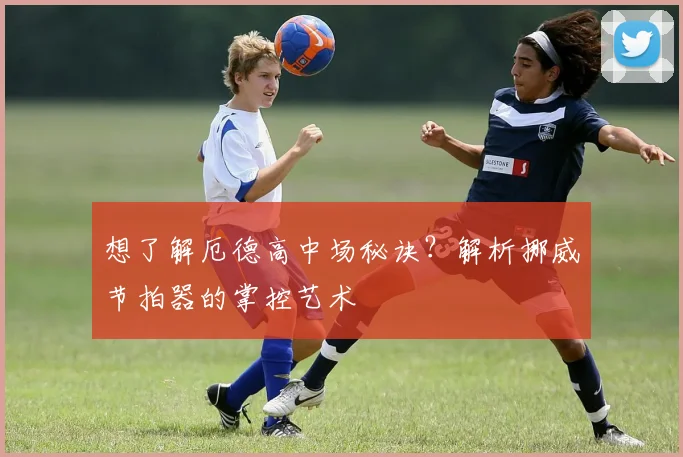 想了解厄德高中场秘诀?解析挪威节拍器的掌控艺术