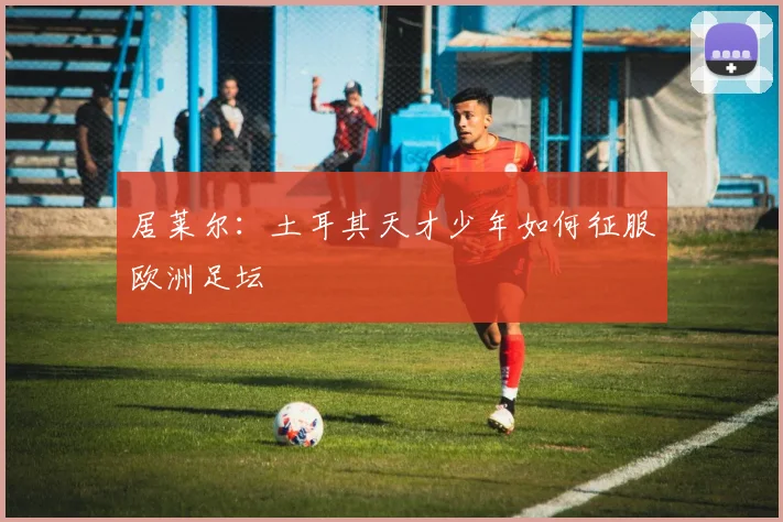 居莱尔:土耳其天才少年如何征服欧洲足坛