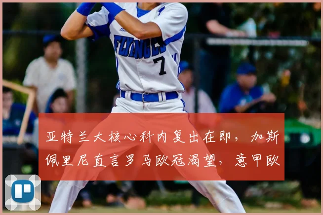 亚特兰大核心科内复出在即，加斯佩里尼直言罗马欧冠渴望，意甲欧战格局生变