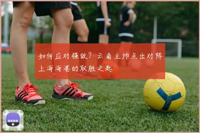 如何应对强敌?云南主帅点出对阵上海海港的取胜之匙
