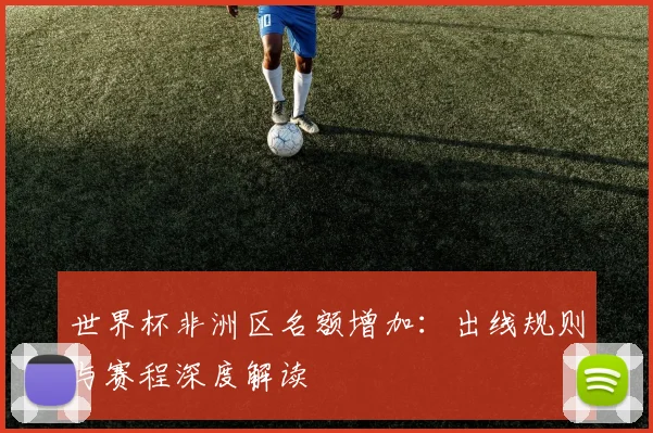 世界杯非洲区名额增加：出线规则与赛程深度解读