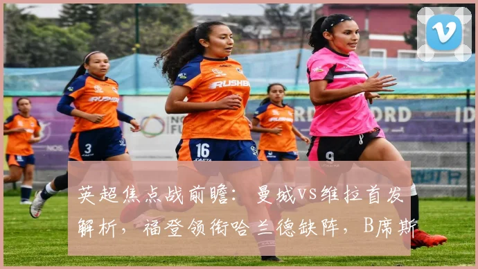 英超焦点战前瞻:曼城vs维拉首发解析,福登领衔哈兰德缺阵,B席斯通斯告别战